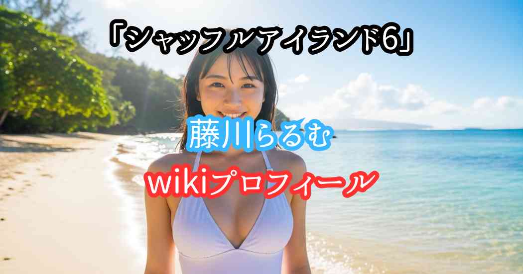 シャッフルアイランド6藤川らるむwikiプロフィール（身長年齢体重カップ）整形前後の画像写真